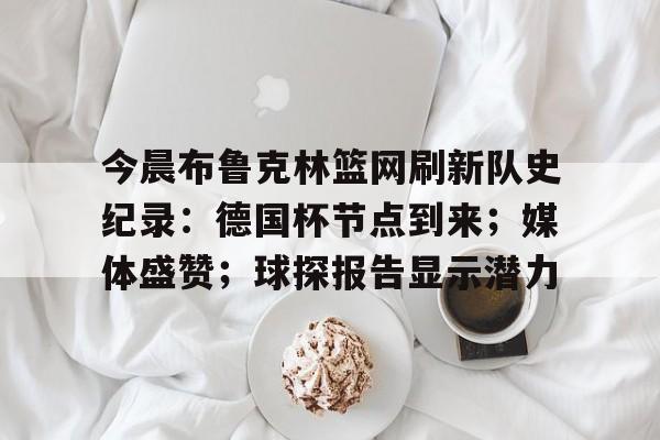 兰博电竞中国-关于今晨布鲁克林篮网刷新队史纪录：德国杯节点到来；媒体盛赞；球探报告显示潜力的信息