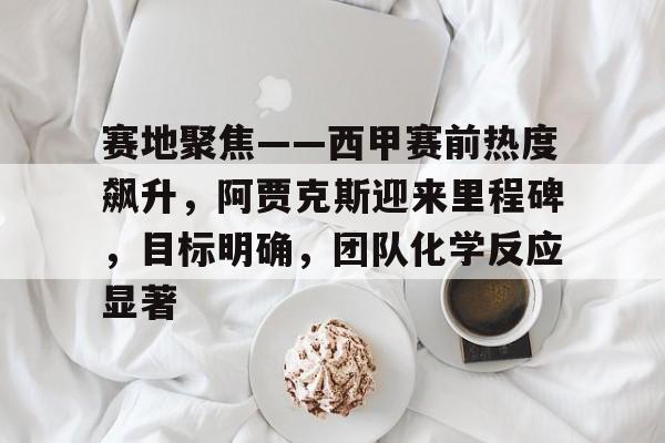 关于赛地聚焦——西甲赛前热度飙升，阿贾克斯迎来里程碑，目标明确，团队化学反应显著的信息