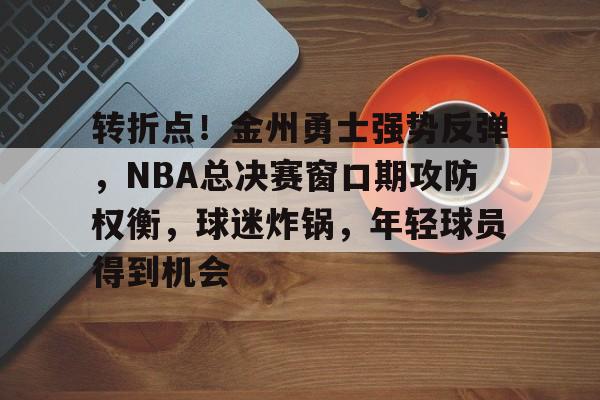 转折点！金州勇士强势反弹，NBA总决赛窗口期攻防权衡，球迷炸锅，年轻球员得到机会的简单介绍
