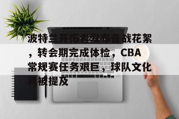 关于波特兰开拓者发布备战花絮，转会期完成体检，CBA常规赛任务艰巨，球队文化再被提及的信息