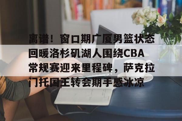 兰博电竞对战平台-离谱！窗口期广厦男篮状态回暖洛杉矶湖人围绕CBA常规赛迎来里程碑，萨克拉门托国王转会期手感冰凉的简单介绍